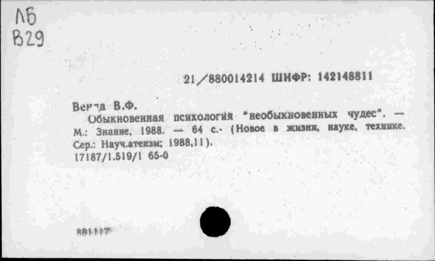 ﻿№
&19
21/880014214 ШИФР: 1421488П
Вен ла В.Ф.
Обыкновенная М.: Знание, 1988. Сер.: Науч.атеизм; 17187/1.519/1 65-0
психологий ‘необыкновенных чудес". — 64 с.- (Новое в жизни, науке, технике. 1988,11).
